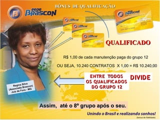 BÔNUS DE QUALIFICAÇÃO




                                                  QUALIFICADO

                             R$ 1,00 de cada manutenção paga do grupo 12

                          OU SEJA, 10.240 CONTRATOS X 1,00 = R$ 10.240,00

                                         E NTR E TODOS        DIVIDE
           Silva
                                        OS QUALIFIC ADOS
   Regina rascon)
       iada B
(Assoc Fora - MG
                                          DO G R UPO 12
  Juiz de




                    Assim, até o 8º grupo após o seu.

                                                                  (bonus de fidelidade)
 