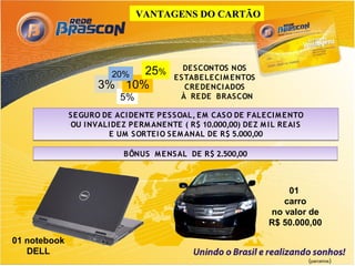 VANTAGENS DO CARTÃO




                                             DE SCONTOS NOS
                       20% 25%            E STABE LECI M E NTOS
                     3% 10%                  CRE DENCI ADOS
                           5%               À RE DE BRASCON

              SE GURO DE ACI DENTE PE SSOAL, E M CASO DE FALECI M E NTO
              OU I NVALI DE Z PE RM ANENTE ( R$ 10.000,00) DE Z M I L RE AI S
                        E UM SORTE I O SEM ANAL DE R$ 5.000,00

                            BÔNUS M E NSAL DE R$ 2.500,00



                                                                       01
                                                                      carro
                                                                   no valor de
                                                                   R$ 50.000,00

01 notebook
   DELL
                                                                                (parceiros)
 