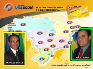 16 ESTADOS BRASILEIROS
                      E O DISTRITO FEDERAL




 ALAGOAS
 AMAZONAS
 BAHIA
 CEARÁ
 DISTRITO FEDERAL
 ESPÍRITO SANTO
 GOIÁS
 MINAS GERAIS
 MATO GROSSO DO SUL
 MATO GROSSO
 PARAÍBA
 PERNAMBUCO
 PARANÁ
 RIO DE JANEIRO
 SANTA CATARINA
 SÃO PAULO
 RIO GRANDE DO SUL
                                               ABRÃO SOUZA

AMARILDO SANTOS

                                                      (site)
 