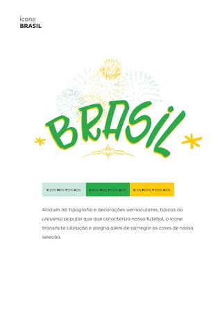 C 20% M0% Y15% K0% C 80% M0% Y100% K0% C 0% M20% Y100% K0%
Ícone
BRASIL
Através da tipografia e decorações vernaculares, típicas do
universo popular que que caracteríza nosso futebol, o icone
transmite vibração e alegria além de carregar as cores de nossa
seleção.
 