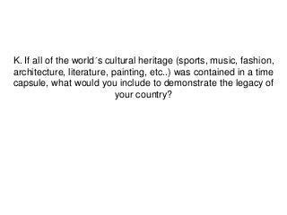 K. If all of the world´s cultural heritage (sports, music, fashion,
architecture, literature, painting, etc..) was contained in a time
capsule, what would you include to demonstrate the legacy of
                           your country?
 