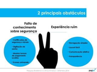 Pesquisa Brasileiros e o M-Commerce – Setembro 2014
Falta de
conhecimento
sobre segurança
Experiência ruím
• Navegação simples
• Layout fácil
• Comunicação efetiva
• Transparência
• Certificados de
segurança visíveis
• Digitação de
senha
• Mostrar formas
de pagamento
aceitas
• Ícones universais
2 principais obstáculos
 