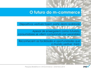 Pesquisa Brasileiros e o M-Commerce – Setembro 2014
Dispositivos vestíveis fazem parte desta realidade
Apesar de enxergarem como futurista,
consumidores se vêem comprando por wearables
Reconhecem as facilidades e oportunidades que
o mundo vestível trará
O futuro do m-commerce
 