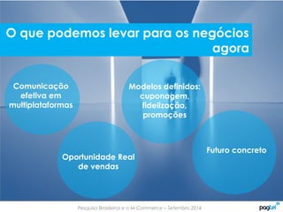 Pesquisa Brasileiros e o M-Commerce – Setembro 2014
Comunicação
efetiva em
multiplataformas
Oportunidade Real
de vendas
Modelos definidos:
cuponagem,
fidelização,
promoções
Futuro concreto
O que podemos levar para os negócios
agora
 