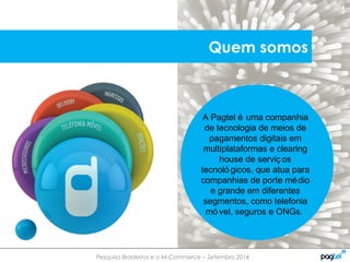Pesquisa Brasileiros e o M-Commerce – Setembro 2014
A Pagtel é uma companhia
de tecnologia de meios de
pagamentos digitais em
multiplataformas e clearing
house de serviç os
tecnoló gicos, que atua para
companhias de porte médio
e grande em diferentes
segmentos, como telefonia
mó vel, seguros e ONGs.
Quem somos
 