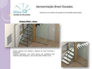 Apresentação Brasil Escadas.

                                     Contamos com modelos de escadas de alto padrão padronizadas.
 Escadas de Alto padrão




         Modelo BR03 - Glass




Projeto especial com paredes e degraus de vidro laminado e
temperado.
Trabalho elaborado com laudo técnico de resistência dos
materiais para assegurar o uso correto deste modelo único.
 