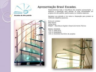 Apresentação Brasil Escadas.
                                Desenvolvemos toda a manufatura dos projetos apresentados e
                                estamos a disposição para atender as suas necessidades em
                                projetos de alto padrão, padronizados ou modelos especiais.
Escadas de Alto padrão
                                Agradeço sua atenção e me coloco a disposição para prestar os
                                melhores trabalhos possíveis.

                                Entre em contato:
                                Aldo Ramos
                                Carlos Silva
                                MD&DT - Manufatura Digital e Desenvolvimento Técnico

                                BRASIL   ESCADAS
                                +55 11   3499 0410
                                +55 11   954659629
                                +55 11   55225363 Escritório de projetos
 