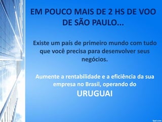 EM POUCO MAIS DE 2 HS DE VOO
DE SÃO PAULO...
Existe um país de primeiro mundo com tudo
que você precisa para desenvolver seus
negócios.
Aumente a rentabilidade e a eficiência da sua
empresa no Brasil, operando do
URUGUAI
 