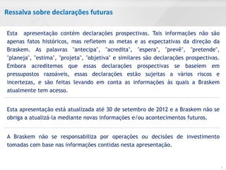 Ressalva sobre declarações futuras

Esta apresentação contém declarações prospectivas. Tais informações não são
apenas fatos históricos, mas refletem as metas e as expectativas da direção da
Braskem. As palavras "antecipa", "acredita", "espera", "prevê", "pretende",
"planeja", "estima", "projeta", "objetiva" e similares são declarações prospectivas.
Embora acreditemos que essas declarações prospectivas se baseiem em
pressupostos razoáveis, essas declarações estão sujeitas a vários riscos e
incertezas, e são feitas levando em conta as informações às quais a Braskem
atualmente tem acesso.


Esta apresentação está atualizada até 30 de setembro de 2012 e a Braskem não se
obriga a atualizá-la mediante novas informações e/ou acontecimentos futuros.


A Braskem não se responsabiliza por operações ou decisões de investimento
tomadas com base nas informações contidas nesta apresentação.


                                                                                       2
 