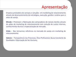 Apresentação
Empresa prestadora de serviços e soluções em marketing de relacionamento
através de desenvolvimento de estratégias, execução, gestão e análise para o
setor de varejo.

Missão – Promover a fidelização dos compradores de nossos clientes através
de ações de marketing de relacionamento com redução de custos internos,
conhecimento técnico e especialização de mercado.

Visão - Nos tornarmos referência no mercado de varejo em marketing de
relacionamento.

Valores – Transparência nos Processos, Ética Profissional, Busca Constante da
Qualidade e Valorização do Ser Humano.
 