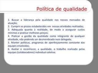 Política de qualidade

1. Buscar a liderança pela qualidade nos nossos mercados de
atuação;
2. Cumprir os prazos estabelecidos em nossas atividades realizadas;
3. Adequada quanto à realidade, de modo a assegurar custos
mínimos e praticar melhores preços;
4. Praticar a gestão da qualidade como integrante de qualquer
atividade, não podendo ser desmembrada nem delegada;
5. Manter políticas, programas de aperfeiçoamento constante das
equipes envolvidas;
6. Avaliar e reconhecer, a qualidade, o trabalho realizado pelas
equipes (colaboradores) individual coletiva.
 