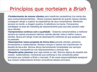 Princípios que norteiam a Briah
•Fortalecimento de nossos clientes para mantê-los competitivos (na mente dos
seus consumidores/clientes) – Nosso sucesso depende do quanto nossos clientes
conseguem atingir e superar as expectativas de seus compradores. Mantendo
sempre na mente, a imagem positiva. A referência na marca. Fornecemos
estratégias na área de marketing de relacionamento para que eles possam reter
seus clientes.
•Compromisso contínuo com a qualidade – Estamos comprometidos a melhorar
sempre os nossos processos internos visando atender mais e melhor nossos
clientes. Busca em atingir níveis de desempenho melhores do que qualquer outro
no passado.
•Desempenhar nossa proposta de forma ética perante clientes, parceiros,
fornecedores e colaboradores. Nossas crenças e valores nos impulsionam no
desafio do dia-a-dia. Sermos éticos demonstrando honestidade nos serviços
prestadores, transparência nos relacionamentos e conduta reta.
•Respeito pelas pessoas quer seja cliente ou não. Sermos dignos do respeito dos
nossos colaboradores, merecendo sua confiança e nos conduzindo pelos
princípios que norteiam a Briah o mercado. É de nossa responsabilidade assegurar
que nossos colaboradores tenham consciência desses princípios.
 
