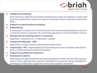    Inteligência de marketing
    Gerenciamento e análise de informações relevantes para o setor de marketing. As ações serão
    propostas respeitando os números da empresa e buscando melhoria onde forem encontradas
    falhas.
   Auditoria em administração de marketing
   Endomarketing
    O profissional é a empresa em sua forma humana. RH e endomarketing trabalham juntos com
    o intuito de motivar e especializar seus funcionários gerando um nível de excelência continuo.
   Planejamento de marketing produto e coorporativo
    Diagnóstico → planejamento → implantação → gestão
    Programa de fidelização – CRM
    Organização de ações e eventos para encantamento do cliente.
   Customização – PDV - Organização do ponto de venda para que as instalações sejam de fácil
    acesso, e customização de campanhas específicas.
   Programa de qualidade do atendimento
   Atualização de cadastro
    Atualizações realizadas diretamente no sistema de gestão do cliente, identificando os grupos
    ativos e inativos, gerando maior controle e facilidade de manuseio do mailing, estratégias de
    marketing para fidelização e resgate dos mesmos são sugeridas e executadas.
                                                                                           Voltar
 