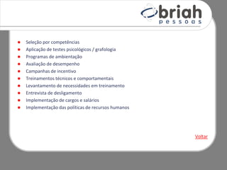    Seleção por competências
   Aplicação de testes psicológicos / grafologia
   Programas de ambientação
   Avaliação de desempenho
   Campanhas de incentivo
   Treinamentos técnicos e comportamentais
   Levantamento de necessidades em treinamento
   Entrevista de desligamento
   Implementação de cargos e salários
   Implementação das políticas de recursos humanos




                                                      Voltar
 