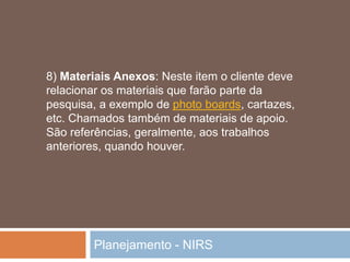 Planejamento - NIRS
8) Materiais Anexos: Neste item o cliente deve
relacionar os materiais que farão parte da
pesquisa, a exemplo de photo boards, cartazes,
etc. Chamados também de materiais de apoio.
São referências, geralmente, aos trabalhos
anteriores, quando houver.
 