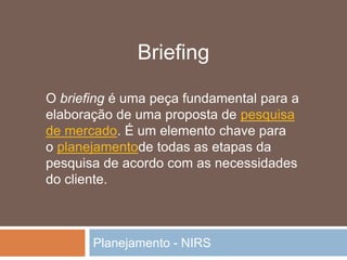 Planejamento - NIRS
O briefing é uma peça fundamental para a
elaboração de uma proposta de pesquisa
de mercado. É um elemento chave para
o planejamentode todas as etapas da
pesquisa de acordo com as necessidades
do cliente.
Briefing
 