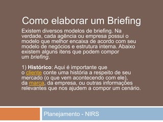 Planejamento - NIRS
Existem diversos modelos de briefing. Na
verdade, cada agência ou empresa possui o
modelo que melhor encaixa de acordo com seu
modelo de negócios e estrutura interna. Abaixo
existem alguns itens que podem compor
um briefing.
1) Histórico: Aqui é importante que
o cliente conte uma história a respeito de seu
mercado (o que vem acontecendo com ele),
da marca, da empresa, ou outras informações
relevantes que nos ajudem a compor um cenário.
Como elaborar um Briefing
 