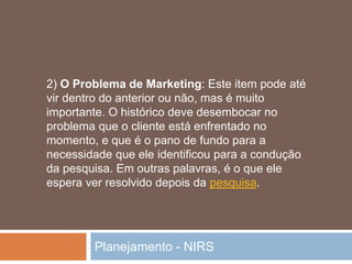 Planejamento - NIRS
2) O Problema de Marketing: Este item pode até
vir dentro do anterior ou não, mas é muito
importante. O histórico deve desembocar no
problema que o cliente está enfrentado no
momento, e que é o pano de fundo para a
necessidade que ele identificou para a condução
da pesquisa. Em outras palavras, é o que ele
espera ver resolvido depois da pesquisa.
 