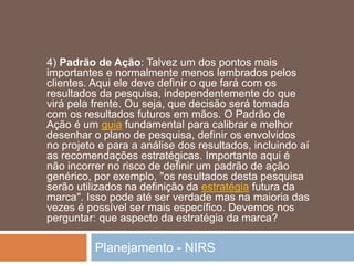 Planejamento - NIRS
4) Padrão de Ação: Talvez um dos pontos mais
importantes e normalmente menos lembrados pelos
clientes. Aqui ele deve definir o que fará com os
resultados da pesquisa, independentemente do que
virá pela frente. Ou seja, que decisão será tomada
com os resultados futuros em mãos. O Padrão de
Ação é um guia fundamental para calibrar e melhor
desenhar o plano de pesquisa, definir os envolvidos
no projeto e para a análise dos resultados, incluindo aí
as recomendações estratégicas. Importante aqui é
não incorrer no risco de definir um padrão de ação
genérico, por exemplo, "os resultados desta pesquisa
serão utilizados na definição da estratégia futura da
marca". Isso pode até ser verdade mas na maioria das
vezes é possível ser mais específico. Devemos nos
perguntar: que aspecto da estratégia da marca?
 