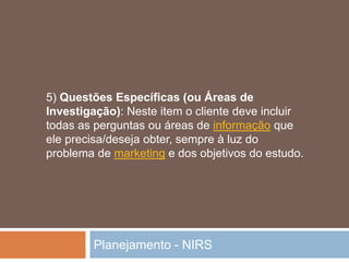 Planejamento - NIRS
5) Questões Específicas (ou Áreas de
Investigação): Neste item o cliente deve incluir
todas as perguntas ou áreas de informação que
ele precisa/deseja obter, sempre à luz do
problema de marketing e dos objetivos do estudo.
 