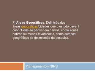 Planejamento - NIRS
7) Áreas Geográficas: Definição das
áreas geográficas/cidades que o estudo deverá
cobrir.Pode-se pensar em bairros, como zonas
nobres ou menos favorecidas, como campos
geográficos de delimitação da pesquisa.
 