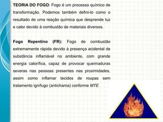 TEORIA DO FOGO: Fogo é um processo químico de
transformação. Podemos também defini-lo como o
resultado de uma reação química que desprende luz
e calor devido à combustão de materiais diversos.
Fogo Repentino (FR): Fogo de combustão
extremamente rápida devido à presença acidental de
substância inflamável no ambiente, com grande
energia calorífica, capaz de provocar queimaduras
severas nas pessoas presentes nas proximidades,
assim como inflamar tecidos de roupas sem
tratamento ignífugo (antichama) conforme MTE
 