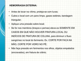 HEMORRAGIA EXTERNA:
• Antes de tocar na vítima, proteja-se com luvas;
• Cubra o local com um pano limpo, gases estéreis, bandagem
triangular;
• Aplique uma pressão sobre local;
• Se for nos membros (braços e pernas) eleve-os SOMENTE EM
CASOS EM QUE NÃO HOUVER FRATURA LOCAL OU
INDÍCIOS DE FRATURA DE COLUNA, para diminuir o fluxo
sangüíneo no local do ferimento. Ex. CORTE POR FACA NA
MÃO, CORTE POR VIDRO NO PÉ;
• Não faça pressão em ferimentos nos olhos, objetos empalados
(encravados), em fratura de crânio;
 