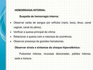 HEMORRAGIA INTERNA:
Suspeita de hemorragia interna:
 Observar saída de sangue por orifícios (nariz, boca, ânus, canal
vaginal, canal do pênis);
 Verificar a queixa principal da vítima;
 Relacionar a queixa com a natureza da ocorrência;
 Observar presença de grandes hematomas.
Observar sinais e sintomas do choque hipovolêmico:
Pulsorese intensa, mucosas descoradas, palidez intensa,
sede e tontura.
 