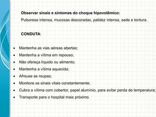 Observar sinais e sintomas do choque hipovolêmico:
Pulsorese intensa, mucosas descoradas, palidez intensa, sede e tontura.
CONDUTA:
 Mantenha as vias aéreas abertas;
 Mantenha a vítima em repouso;
 Não ofereça líquido ou alimento;
 Mantenha a vítima aquecida;
 Afrouxe as roupas;
 Monitore os sinais vitais constantemente;
 Cubra a vítima com cobertor, papel alumínio, para evitar perda de temperatura;
 Transporte para o hospital mais próximo.
 