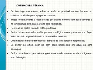 QUEIMADURA TÉRMICA:
 Se tiver fogo nas roupas, role-a no chão se possível ou envolva em um
cobertor ou similar para apagar as chamas;
 Irrigue imediatamente o local afetado por alguns minutos com água corrente e
na temperatura ambiente o utilize soro fisiológico.
 Retire só as partes que não estão grudadas;
 Retire das extremidades anéis, pulseiras, relógios antes que o membro fique
muito inchado impossibilitando a retirada dos mesmos;
 Queimaduras na face dar especial atenção às vias aéreas e respiração;
 Se atingir os olhos, cobri-los com gaze umedecida em água ou soro
fisiológico;
 Se for nas mãos ou pés, colocar gaze entre os dedos umedecida em água ou
soro fisiológico.
 