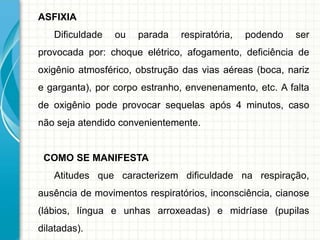 ASFIXIA
Dificuldade ou parada respiratória, podendo ser
provocada por: choque elétrico, afogamento, deficiência de
oxigênio atmosférico, obstrução das vias aéreas (boca, nariz
e garganta), por corpo estranho, envenenamento, etc. A falta
de oxigênio pode provocar sequelas após 4 minutos, caso
não seja atendido convenientemente.
COMO SE MANIFESTA
Atitudes que caracterizem dificuldade na respiração,
ausência de movimentos respiratórios, inconsciência, cianose
(lábios, língua e unhas arroxeadas) e midríase (pupilas
dilatadas).
 
