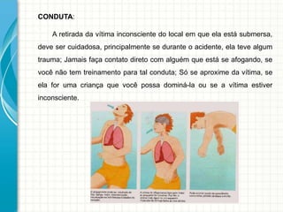 CONDUTA:
A retirada da vítima inconsciente do local em que ela está submersa,
deve ser cuidadosa, principalmente se durante o acidente, ela teve algum
trauma; Jamais faça contato direto com alguém que está se afogando, se
você não tem treinamento para tal conduta; Só se aproxime da vítima, se
ela for uma criança que você possa dominá-la ou se a vítima estiver
inconsciente.
 