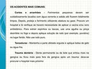 OS ACIDENTES MAIS COMUNS:
Cortes e arranhões - Ferimentos pequenos devem ser
cuidadosamente lavados com água corrente e sabão até ficarem totalmente
limpos. Depois, proteja o ferimento utilizando atadura ou gaze. Procure um
hospital e lá verifique se haverá necessidade de aplicar a vacina e/ou soro
antitetânico. Para extrair espinhos ou lascas, use uma agulha ou pinça
desinfete no fogo e depois aplique solução de iodo (por exemplo, povidine)
no lugar ferido. Não use iodo puro.
Torceduras - Mantenha a parte afetada erguida e aplique bolsa de gelo
ou água fria.
Trauma dentário - Dente permanente ou de leite que entrou mais na
gengiva ou ficou mais para fora da gengiva após um trauma: deve-se
procurar o hospital mais próximo
 