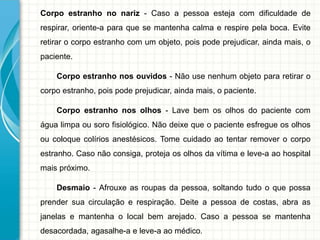 Corpo estranho no nariz - Caso a pessoa esteja com dificuldade de
respirar, oriente-a para que se mantenha calma e respire pela boca. Evite
retirar o corpo estranho com um objeto, pois pode prejudicar, ainda mais, o
paciente.
Corpo estranho nos ouvidos - Não use nenhum objeto para retirar o
corpo estranho, pois pode prejudicar, ainda mais, o paciente.
Corpo estranho nos olhos - Lave bem os olhos do paciente com
água limpa ou soro fisiológico. Não deixe que o paciente esfregue os olhos
ou coloque colírios anestésicos. Tome cuidado ao tentar remover o corpo
estranho. Caso não consiga, proteja os olhos da vítima e leve-a ao hospital
mais próximo.
Desmaio - Afrouxe as roupas da pessoa, soltando tudo o que possa
prender sua circulação e respiração. Deite a pessoa de costas, abra as
janelas e mantenha o local bem arejado. Caso a pessoa se mantenha
desacordada, agasalhe-a e leve-a ao médico.
 