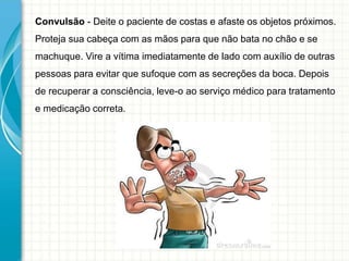 Convulsão - Deite o paciente de costas e afaste os objetos próximos.
Proteja sua cabeça com as mãos para que não bata no chão e se
machuque. Vire a vítima imediatamente de lado com auxílio de outras
pessoas para evitar que sufoque com as secreções da boca. Depois
de recuperar a consciência, leve-o ao serviço médico para tratamento
e medicação correta.
 