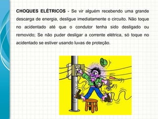 CHOQUES ELÉTRICOS - Se vir alguém recebendo uma grande
descarga de energia, desligue imediatamente o circuito. Não toque
no acidentado até que o condutor tenha sido desligado ou
removido; Se não puder desligar a corrente elétrica, só toque no
acidentado se estiver usando luvas de proteção.
 