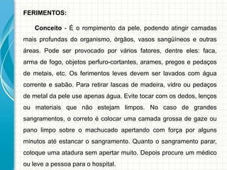 FERIMENTOS:
Conceito - É o rompimento da pele, podendo atingir camadas
mais profundas do organismo, órgãos, vasos sangüíneos e outras
áreas. Pode ser provocado por vários fatores, dentre eles: faca,
arma de fogo, objetos perfuro-cortantes, arames, pregos e pedaços
de metais, etc. Os ferimentos leves devem ser lavados com água
corrente e sabão. Para retirar lascas de madeira, vidro ou pedaços
de metal da pele use apenas água. Evite tocar com os dedos, lenços
ou materiais que não estejam limpos. No caso de grandes
sangramentos, o correto é colocar uma camada grossa de gaze ou
pano limpo sobre o machucado apertando com força por alguns
minutos até estancar o sangramento. Quanto o sangramento parar,
coloque uma atadura sem apertar muito. Depois procure um médico
ou leve a pessoa para o hospital.
 