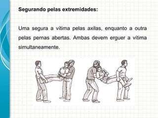 Segurando pelas extremidades:
Uma segura a vítima pelas axilas, enquanto a outra
pelas pernas abertas. Ambas devem erguer a vítima
simultaneamente.
 