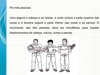 Por três pessoas:
Uma segura a cabeça e as costas, a outra cintura e parte superior das
coxas e a terceira segura a parte inferior das coxas e as pernas. O
movimento, das três pessoas, deve ser simultâneo, para impedir
deslocamentos da cabeça, coluna, coxas e pernas.
 