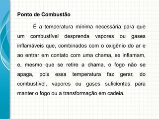 Ponto de Combustão
É a temperatura mínima necessária para que
um combustível desprenda vapores ou gases
inflamáveis que, combinados com o oxigênio do ar e
ao entrar em contato com uma chama, se inflamam,
e, mesmo que se retire a chama, o fogo não se
apaga, pois essa temperatura faz gerar, do
combustível, vapores ou gases suficientes para
manter o fogo ou a transformação em cadeia.
 