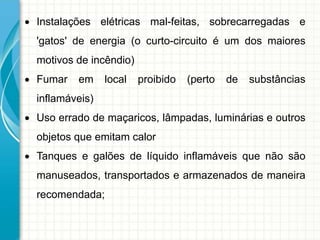  Instalações elétricas mal-feitas, sobrecarregadas e
'gatos' de energia (o curto-circuito é um dos maiores
motivos de incêndio)
 Fumar em local proibido (perto de substâncias
inflamáveis)
 Uso errado de maçaricos, lâmpadas, luminárias e outros
objetos que emitam calor
 Tanques e galões de líquido inflamáveis que não são
manuseados, transportados e armazenados de maneira
recomendada;
 