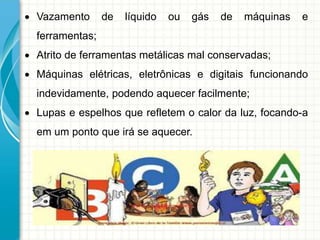  Vazamento de líquido ou gás de máquinas e
ferramentas;
 Atrito de ferramentas metálicas mal conservadas;
 Máquinas elétricas, eletrônicas e digitais funcionando
indevidamente, podendo aquecer facilmente;
 Lupas e espelhos que refletem o calor da luz, focando-a
em um ponto que irá se aquecer.
 