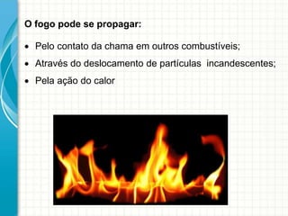 O fogo pode se propagar:
 Pelo contato da chama em outros combustíveis;
 Através do deslocamento de partículas incandescentes;
 Pela ação do calor
 