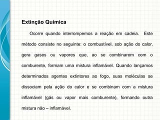 Extinção Química
Ocorre quando interrompemos a reação em cadeia. Este
método consiste no seguinte: o combustível, sob ação do calor,
gera gases ou vapores que, ao se combinarem com o
comburente, formam uma mistura inflamável. Quando lançamos
determinados agentes extintores ao fogo, suas moléculas se
dissociam pela ação do calor e se combinam com a mistura
inflamável (gás ou vapor mais comburente), formando outra
mistura não – inflamável.
 