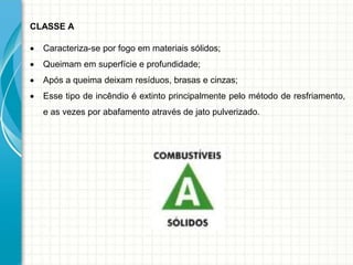 CLASSE A
 Caracteriza-se por fogo em materiais sólidos;
 Queimam em superfície e profundidade;
 Após a queima deixam resíduos, brasas e cinzas;
 Esse tipo de incêndio é extinto principalmente pelo método de resfriamento,
e as vezes por abafamento através de jato pulverizado.
 