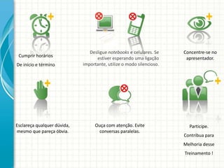 Participe.
Contribua para
Melhoria desse
Treinamento !
Cumprir horários
De início e término
Concentre-se no
apresentador.
Esclareça qualquer dúvida,
mesmo que pareça óbvia.
Desligue notebooks e celulares. Se
estiver esperando uma ligação
importante, utilize o modo silencioso.
Ouça com atenção. Evite
conversas paralelas.
 