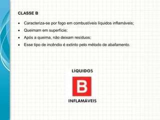 CLASSE B
 Caracteriza-se por fogo em combustíveis líquidos inflamáveis;
 Queimam em superfície;
 Após a queima, não deixam resíduos;
 Esse tipo de incêndio é extinto pelo método de abafamento.
 