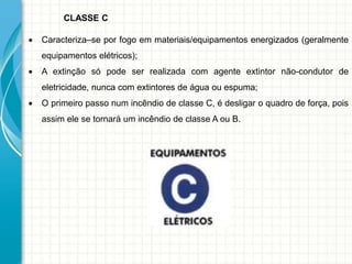 CLASSE C
 Caracteriza–se por fogo em materiais/equipamentos energizados (geralmente
equipamentos elétricos);
 A extinção só pode ser realizada com agente extintor não-condutor de
eletricidade, nunca com extintores de água ou espuma;
 O primeiro passo num incêndio de classe C, é desligar o quadro de força, pois
assim ele se tornará um incêndio de classe A ou B.
 