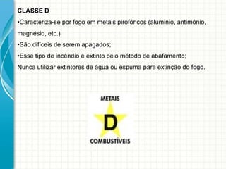 CLASSE D
•Caracteriza-se por fogo em metais pirofóricos (aluminio, antimônio,
magnésio, etc.)
•São difíceis de serem apagados;
•Esse tipo de incêndio é extinto pelo método de abafamento;
Nunca utilizar extintores de água ou espuma para extinção do fogo.
 