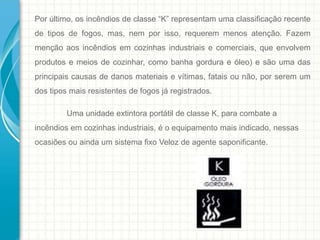 Por último, os incêndios de classe “K” representam uma classificação recente
de tipos de fogos, mas, nem por isso, requerem menos atenção. Fazem
menção aos incêndios em cozinhas industriais e comerciais, que envolvem
produtos e meios de cozinhar, como banha gordura e óleo) e são uma das
principais causas de danos materiais e vítimas, fatais ou não, por serem um
dos tipos mais resistentes de fogos já registrados.
Uma unidade extintora portátil de classe K, para combate a
incêndios em cozinhas industriais, é o equipamento mais indicado, nessas
ocasiões ou ainda um sistema fixo Veloz de agente saponificante.
 